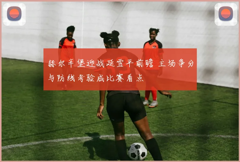赫尔辛堡迎战延雪平前瞻 主场争分与防线考验成比赛看点