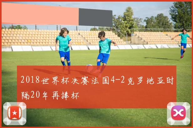 2018世界杯决赛法国4-2克罗地亚时隔20年再捧杯
