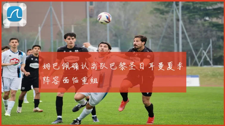 姆巴佩确认离队巴黎圣日耳曼夏季阵容面临重组
