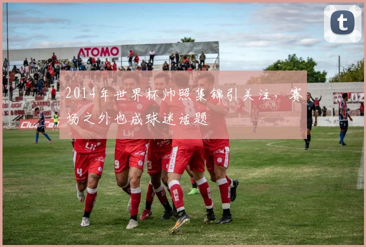 2014年世界杯帅照集锦引关注,赛场之外也成球迷话题