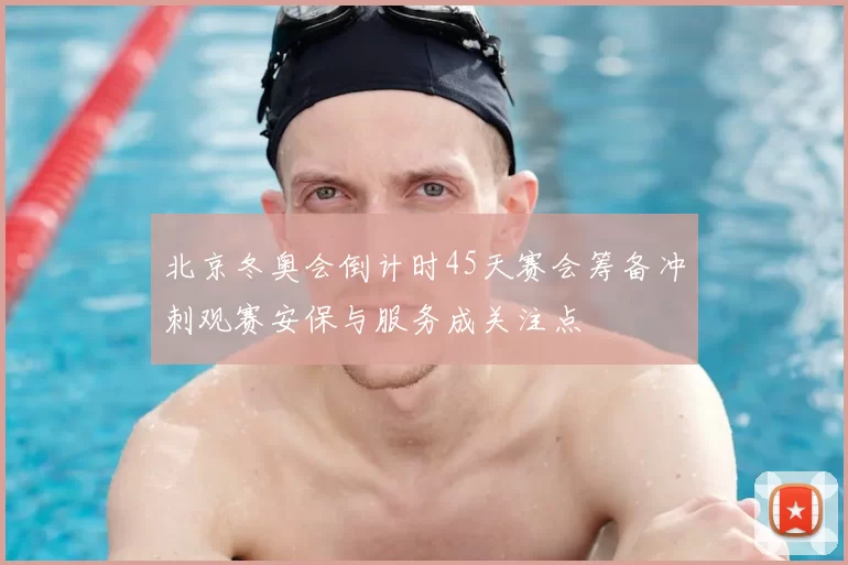 北京冬奥会倒计时45天赛会筹备冲刺观赛安保与服务成关注点