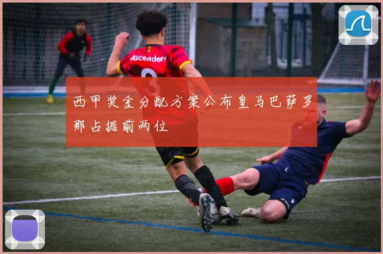 西甲奖金分配方案公布皇马巴萨罗那占据前两位
