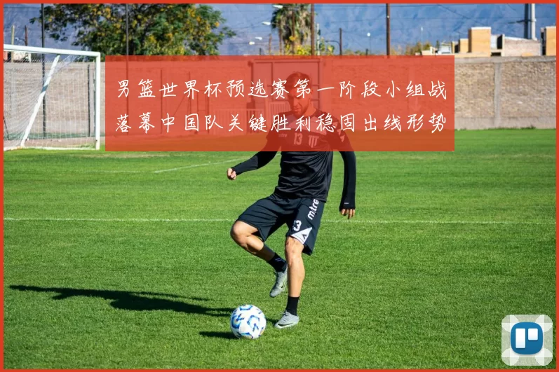 男篮世界杯预选赛第一阶段小组战落幕中国队关键胜利稳固出线形势