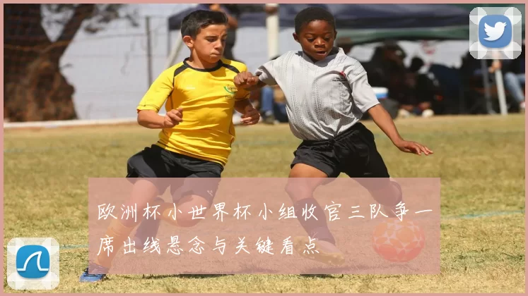 欧洲杯小世界杯小组收官三队争一席出线悬念与关键看点