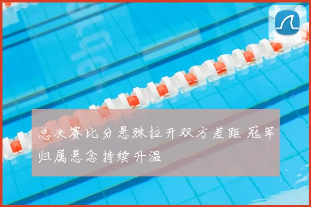 总决赛比分悬殊拉开双方差距 冠军归属悬念持续升温