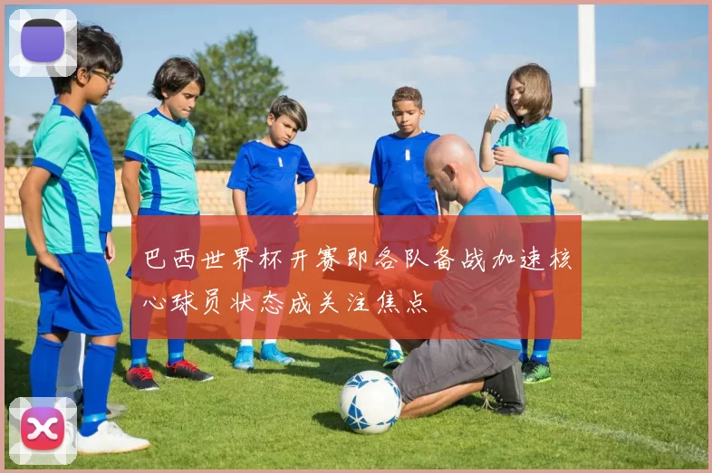 巴西世界杯开赛即各队备战加速核心球员状态成关注焦点