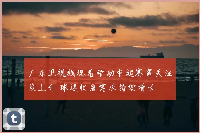 广东卫视线观看带动中超赛事关注度上升 球迷收看需求持续增长