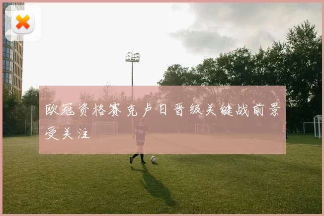 欧冠资格赛克卢日晋级关键战前景受关注