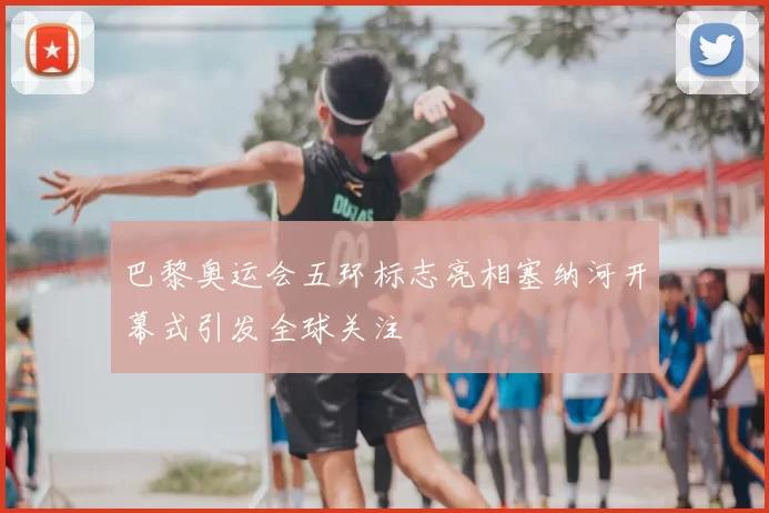 巴黎奥运会五环标志亮相塞纳河开幕式引发全球关注