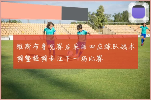 维斯布鲁克赛后采访回应球队战术调整强调专注下一场比赛