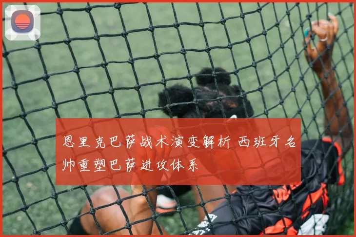 恩里克巴萨战术演变解析 西班牙名帅重塑巴萨进攻体系