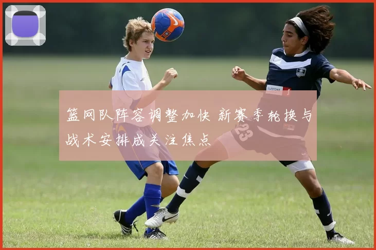 篮网队阵容调整加快 新赛季轮换与战术安排成关注焦点