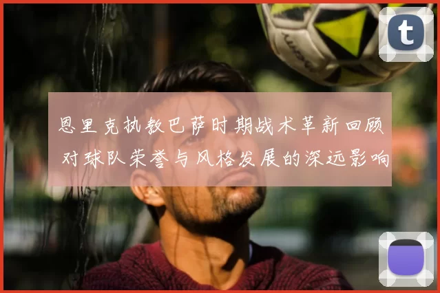 恩里克执教巴萨时期战术革新回顾 对球队荣誉与风格发展的深远影响