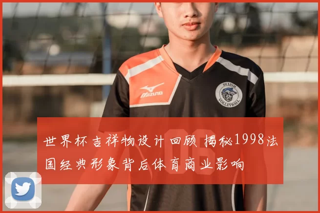 世界杯吉祥物设计回顾 揭秘1998法国经典形象背后体育商业影响