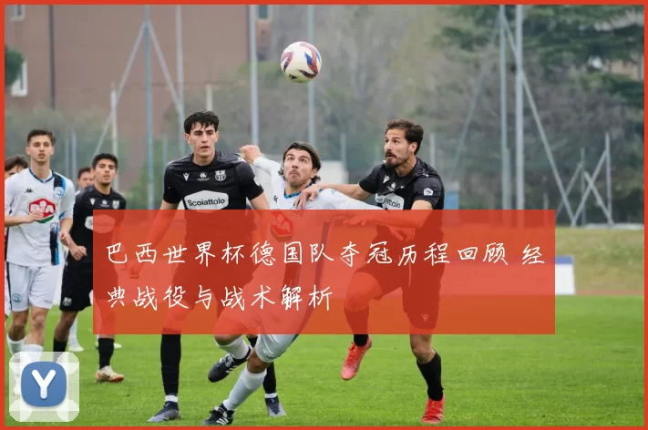 巴西世界杯德国队夺冠历程回顾 经典战役与战术解析