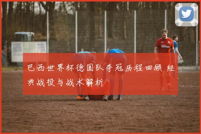 巴西世界杯德国队夺冠历程回顾 经典战役与战术解析