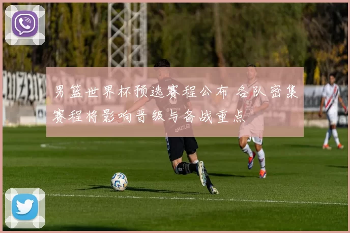 男篮世界杯预选赛程公布 各队密集赛程将影响晋级与备战重点