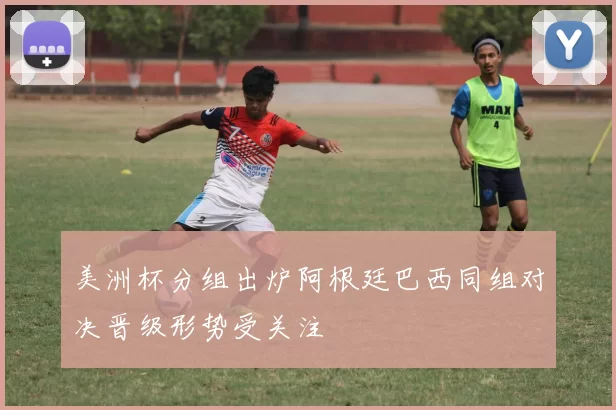 美洲杯分组出炉阿根廷巴西同组对决晋级形势受关注