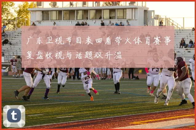 广东卫视节目表回看带火体育赛事复盘收视与话题双升温