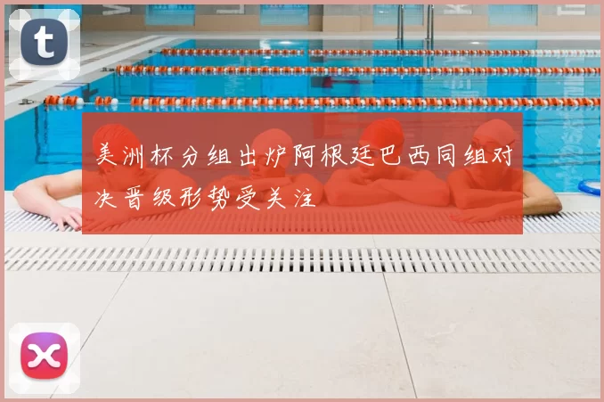 美洲杯分组出炉阿根廷巴西同组对决晋级形势受关注