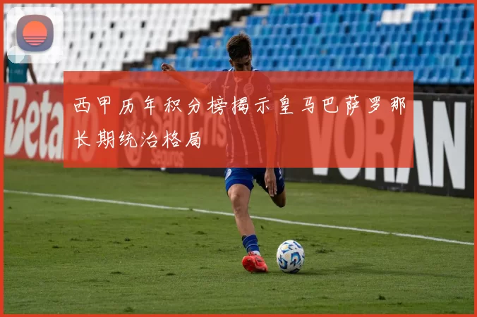 西甲历年积分榜揭示皇马巴萨罗那长期统治格局