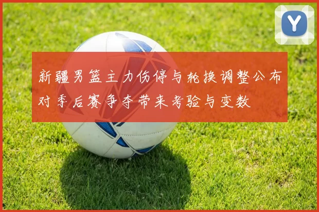 新疆男篮主力伤停与轮换调整公布对季后赛争夺带来考验与变数