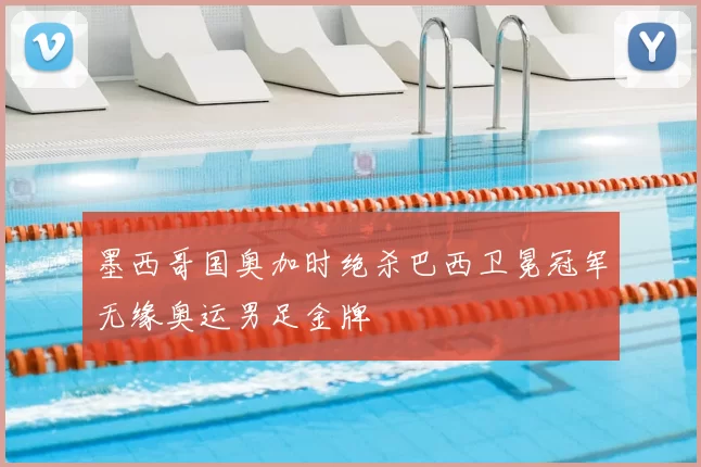 墨西哥国奥加时绝杀巴西卫冕冠军无缘奥运男足金牌