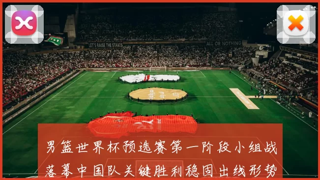 男篮世界杯预选赛第一阶段小组战落幕中国队关键胜利稳固出线形势