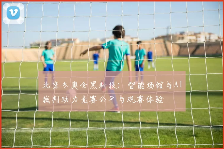 北京冬奥会黑科技：智能场馆与AI裁判助力竞赛公平与观赛体验