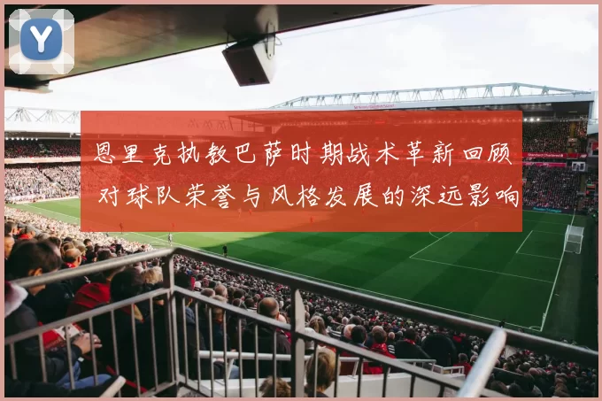 恩里克执教巴萨时期战术革新回顾 对球队荣誉与风格发展的深远影响