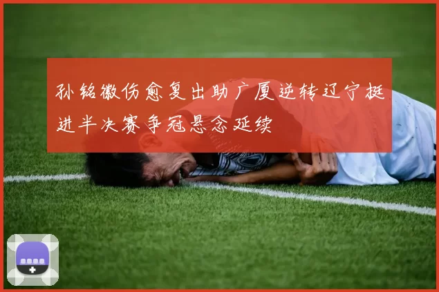 孙铭徽伤愈复出助广厦逆转辽宁挺进半决赛争冠悬念延续
