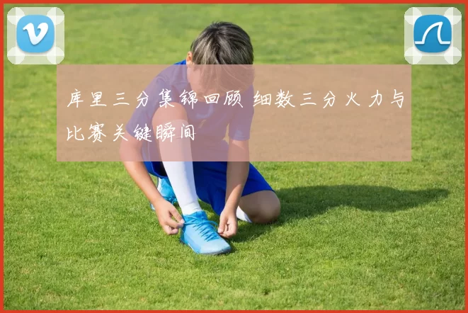 库里三分集锦回顾 细数三分火力与比赛关键瞬间