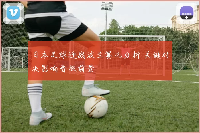 日本足球迎战波兰赛况分析 关键对决影响晋级前景