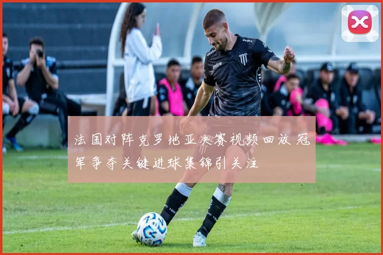 法国对阵克罗地亚决赛视频回放 冠军争夺关键进球集锦引关注
