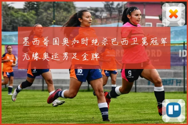 墨西哥国奥加时绝杀巴西卫冕冠军无缘奥运男足金牌