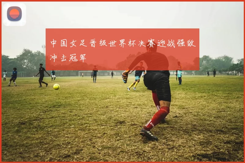 中国女足晋级世界杯决赛迎战强敌冲击冠军