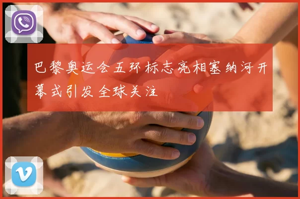 巴黎奥运会五环标志亮相塞纳河开幕式引发全球关注