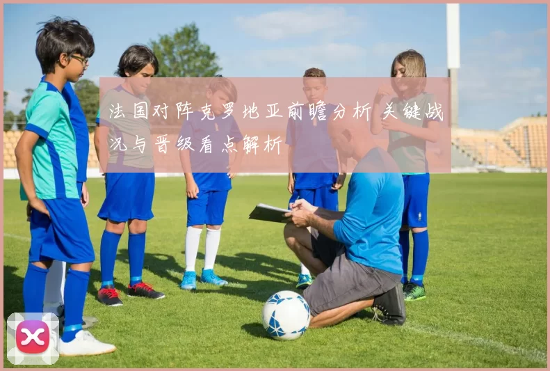 法国对阵克罗地亚前瞻分析 关键战况与晋级看点解析