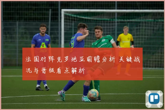 法国对阵克罗地亚前瞻分析 关键战况与晋级看点解析