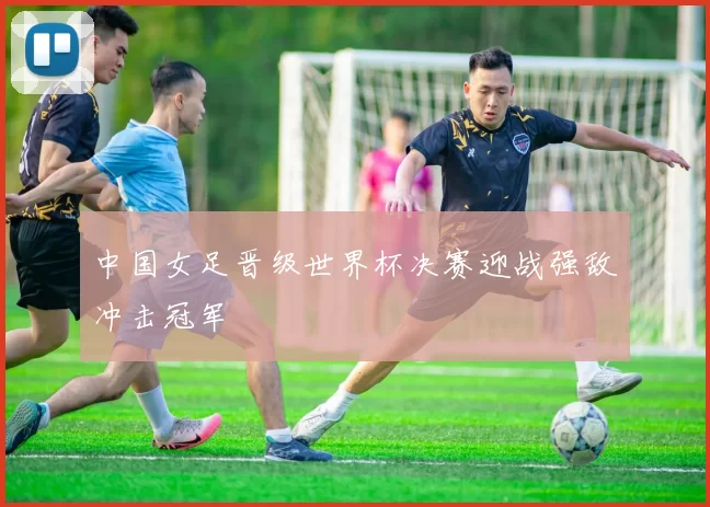 中国女足晋级世界杯决赛迎战强敌冲击冠军