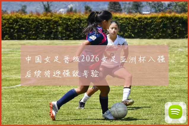 中国女足晋级2026女足亚洲杯八强后续将迎强敌考验