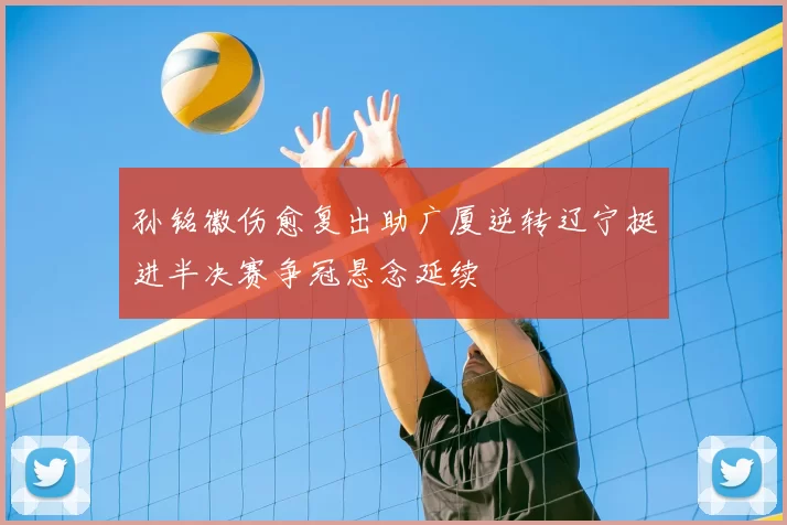 孙铭徽伤愈复出助广厦逆转辽宁挺进半决赛争冠悬念延续