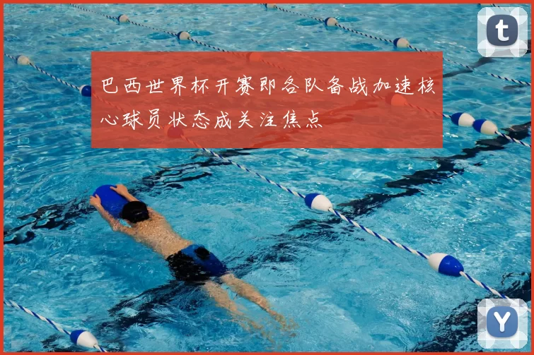 巴西世界杯开赛即各队备战加速核心球员状态成关注焦点