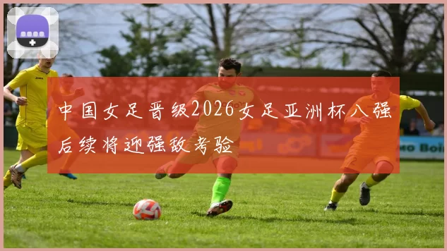 中国女足晋级2026女足亚洲杯八强后续将迎强敌考验