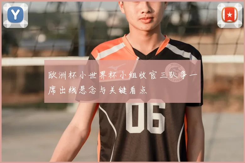 欧洲杯小世界杯小组收官三队争一席出线悬念与关键看点