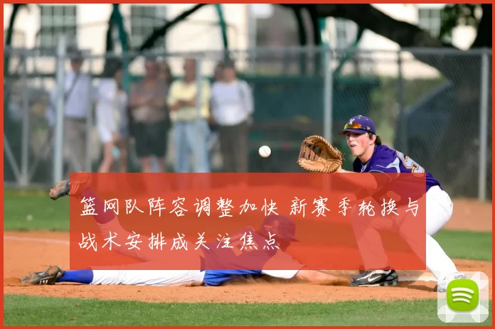 篮网队阵容调整加快 新赛季轮换与战术安排成关注焦点