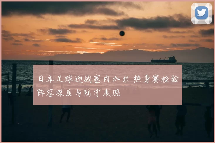 日本足球迎战塞内加尔 热身赛检验阵容深度与防守表现